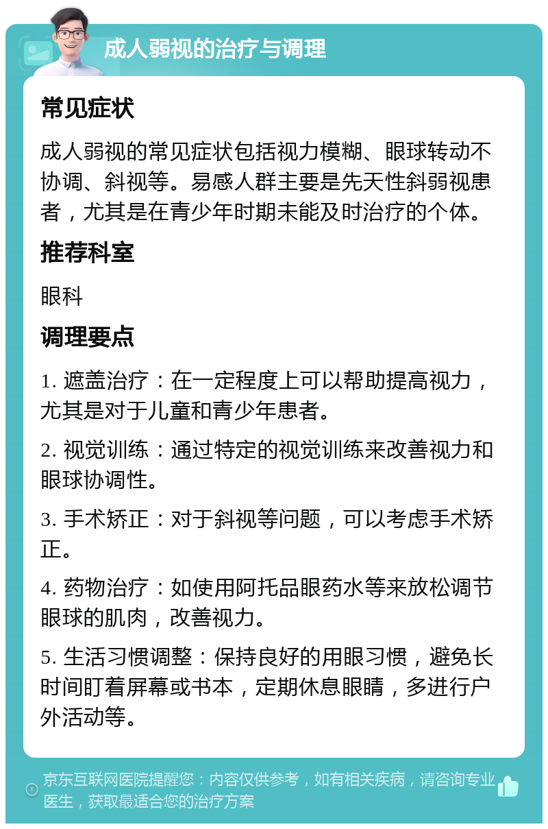 成人弱视的治疗与调理 常见症状 成人弱视的常见症状包括视力模糊、眼球转动不协调、斜视等。易感人群主要是先天性斜弱视患者，尤其是在青少年时期未能及时治疗的个体。 推荐科室 眼科 调理要点 1. 遮盖治疗：在一定程度上可以帮助提高视力，尤其是对于儿童和青少年患者。 2. 视觉训练：通过特定的视觉训练来改善视力和眼球协调性。 3. 手术矫正：对于斜视等问题，可以考虑手术矫正。 4. 药物治疗：如使用阿托品眼药水等来放松调节眼球的肌肉，改善视力。 5. 生活习惯调整：保持良好的用眼习惯，避免长时间盯着屏幕或书本，定期休息眼睛，多进行户外活动等。