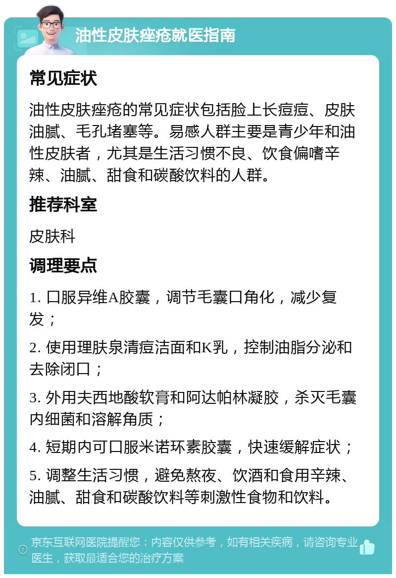 油性皮肤痤疮就医指南 常见症状 油性皮肤痤疮的常见症状包括脸上长痘痘、皮肤油腻、毛孔堵塞等。易感人群主要是青少年和油性皮肤者，尤其是生活习惯不良、饮食偏嗜辛辣、油腻、甜食和碳酸饮料的人群。 推荐科室 皮肤科 调理要点 1. 口服异维A胶囊，调节毛囊口角化，减少复发； 2. 使用理肤泉清痘洁面和K乳，控制油脂分泌和去除闭口； 3. 外用夫西地酸软膏和阿达帕林凝胶，杀灭毛囊内细菌和溶解角质； 4. 短期内可口服米诺环素胶囊，快速缓解症状； 5. 调整生活习惯，避免熬夜、饮酒和食用辛辣、油腻、甜食和碳酸饮料等刺激性食物和饮料。