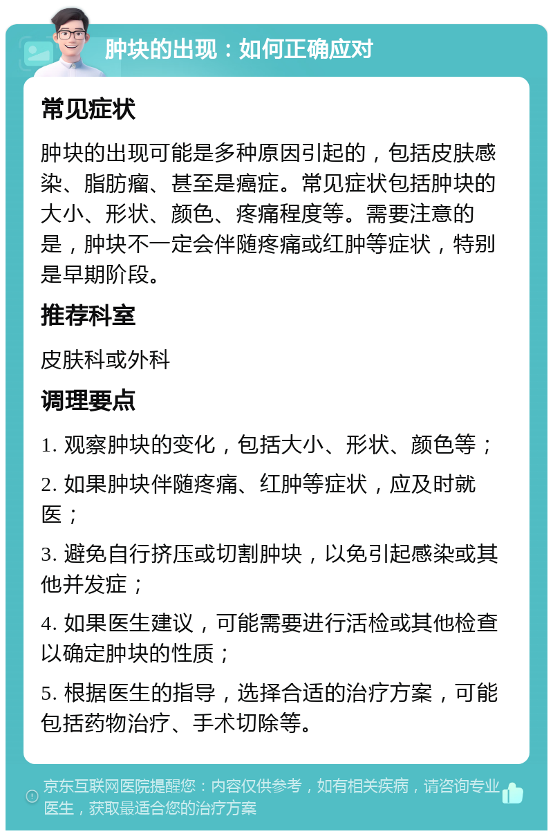 肿块的出现：如何正确应对 常见症状 肿块的出现可能是多种原因引起的，包括皮肤感染、脂肪瘤、甚至是癌症。常见症状包括肿块的大小、形状、颜色、疼痛程度等。需要注意的是，肿块不一定会伴随疼痛或红肿等症状，特别是早期阶段。 推荐科室 皮肤科或外科 调理要点 1. 观察肿块的变化，包括大小、形状、颜色等； 2. 如果肿块伴随疼痛、红肿等症状，应及时就医； 3. 避免自行挤压或切割肿块，以免引起感染或其他并发症； 4. 如果医生建议，可能需要进行活检或其他检查以确定肿块的性质； 5. 根据医生的指导，选择合适的治疗方案，可能包括药物治疗、手术切除等。