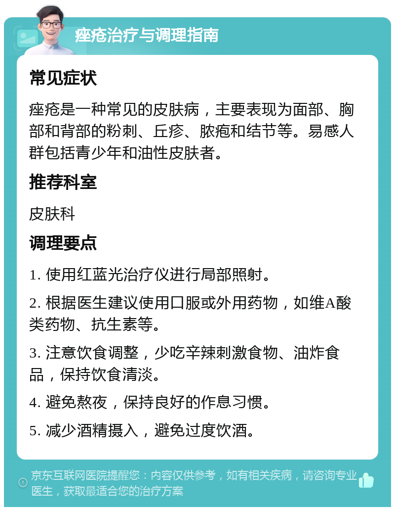 痤疮治疗与调理指南 常见症状 痤疮是一种常见的皮肤病，主要表现为面部、胸部和背部的粉刺、丘疹、脓疱和结节等。易感人群包括青少年和油性皮肤者。 推荐科室 皮肤科 调理要点 1. 使用红蓝光治疗仪进行局部照射。 2. 根据医生建议使用口服或外用药物，如维A酸类药物、抗生素等。 3. 注意饮食调整，少吃辛辣刺激食物、油炸食品，保持饮食清淡。 4. 避免熬夜，保持良好的作息习惯。 5. 减少酒精摄入，避免过度饮酒。