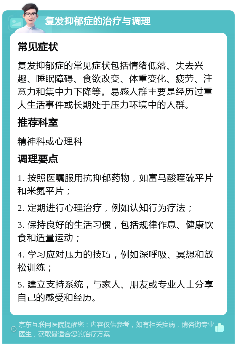 复发抑郁症的治疗与调理 常见症状 复发抑郁症的常见症状包括情绪低落、失去兴趣、睡眠障碍、食欲改变、体重变化、疲劳、注意力和集中力下降等。易感人群主要是经历过重大生活事件或长期处于压力环境中的人群。 推荐科室 精神科或心理科 调理要点 1. 按照医嘱服用抗抑郁药物，如富马酸喹硫平片和米氮平片； 2. 定期进行心理治疗，例如认知行为疗法； 3. 保持良好的生活习惯，包括规律作息、健康饮食和适量运动； 4. 学习应对压力的技巧，例如深呼吸、冥想和放松训练； 5. 建立支持系统，与家人、朋友或专业人士分享自己的感受和经历。