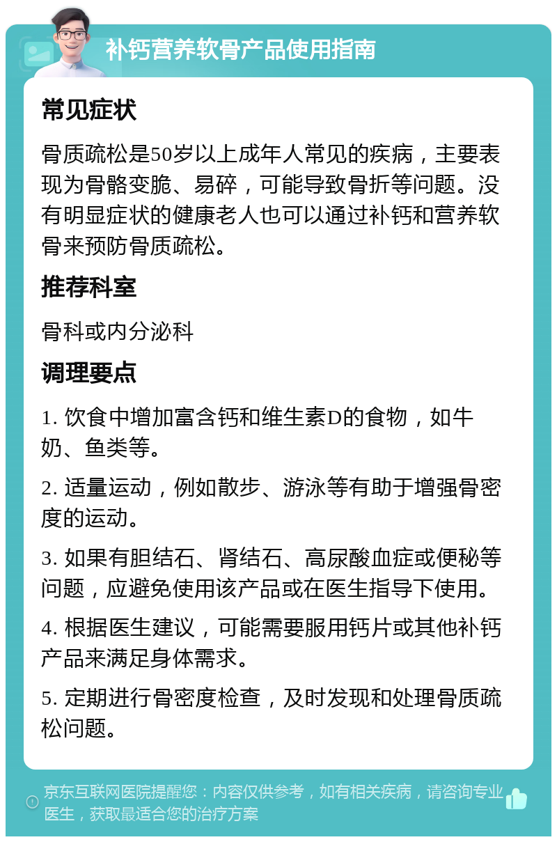 补钙营养软骨产品使用指南 常见症状 骨质疏松是50岁以上成年人常见的疾病，主要表现为骨骼变脆、易碎，可能导致骨折等问题。没有明显症状的健康老人也可以通过补钙和营养软骨来预防骨质疏松。 推荐科室 骨科或内分泌科 调理要点 1. 饮食中增加富含钙和维生素D的食物，如牛奶、鱼类等。 2. 适量运动，例如散步、游泳等有助于增强骨密度的运动。 3. 如果有胆结石、肾结石、高尿酸血症或便秘等问题，应避免使用该产品或在医生指导下使用。 4. 根据医生建议，可能需要服用钙片或其他补钙产品来满足身体需求。 5. 定期进行骨密度检查，及时发现和处理骨质疏松问题。