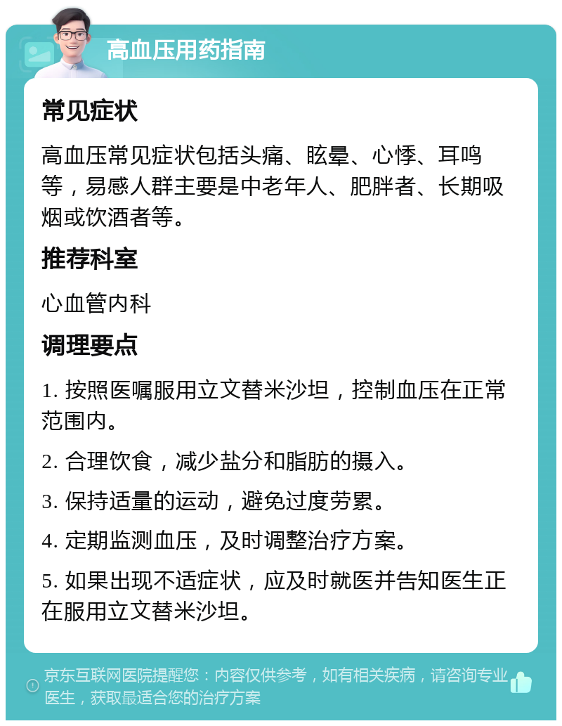 高血压用药指南 常见症状 高血压常见症状包括头痛、眩晕、心悸、耳鸣等，易感人群主要是中老年人、肥胖者、长期吸烟或饮酒者等。 推荐科室 心血管内科 调理要点 1. 按照医嘱服用立文替米沙坦，控制血压在正常范围内。 2. 合理饮食，减少盐分和脂肪的摄入。 3. 保持适量的运动，避免过度劳累。 4. 定期监测血压，及时调整治疗方案。 5. 如果出现不适症状，应及时就医并告知医生正在服用立文替米沙坦。