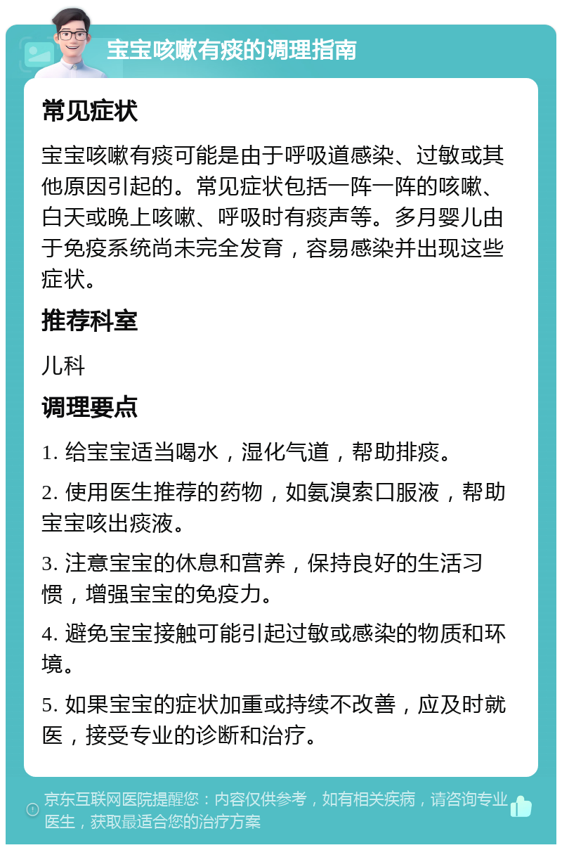 宝宝咳嗽有痰的调理指南 常见症状 宝宝咳嗽有痰可能是由于呼吸道感染、过敏或其他原因引起的。常见症状包括一阵一阵的咳嗽、白天或晚上咳嗽、呼吸时有痰声等。多月婴儿由于免疫系统尚未完全发育，容易感染并出现这些症状。 推荐科室 儿科 调理要点 1. 给宝宝适当喝水，湿化气道，帮助排痰。 2. 使用医生推荐的药物，如氨溴索口服液，帮助宝宝咳出痰液。 3. 注意宝宝的休息和营养，保持良好的生活习惯，增强宝宝的免疫力。 4. 避免宝宝接触可能引起过敏或感染的物质和环境。 5. 如果宝宝的症状加重或持续不改善，应及时就医，接受专业的诊断和治疗。