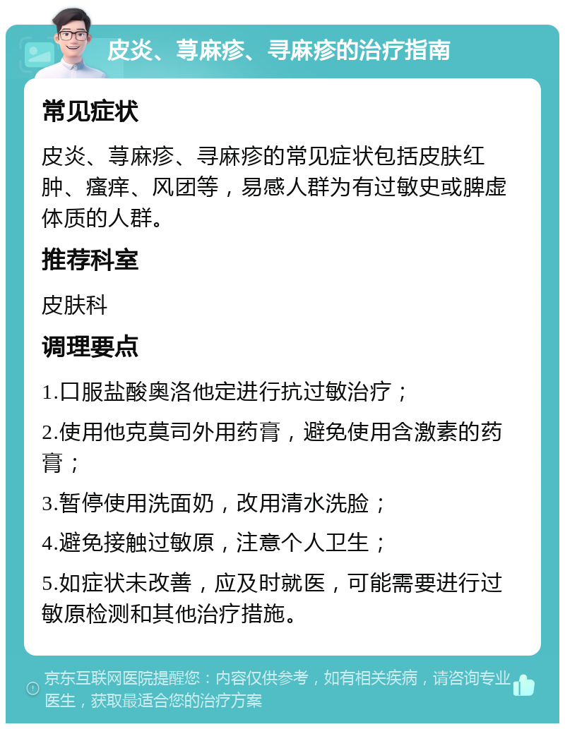 皮炎、荨麻疹、寻麻疹的治疗指南 常见症状 皮炎、荨麻疹、寻麻疹的常见症状包括皮肤红肿、瘙痒、风团等，易感人群为有过敏史或脾虚体质的人群。 推荐科室 皮肤科 调理要点 1.口服盐酸奥洛他定进行抗过敏治疗； 2.使用他克莫司外用药膏，避免使用含激素的药膏； 3.暂停使用洗面奶，改用清水洗脸； 4.避免接触过敏原，注意个人卫生； 5.如症状未改善，应及时就医，可能需要进行过敏原检测和其他治疗措施。