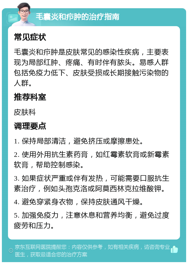 毛囊炎和疖肿的治疗指南 常见症状 毛囊炎和疖肿是皮肤常见的感染性疾病，主要表现为局部红肿、疼痛、有时伴有脓头。易感人群包括免疫力低下、皮肤受损或长期接触污染物的人群。 推荐科室 皮肤科 调理要点 1. 保持局部清洁，避免挤压或摩擦患处。 2. 使用外用抗生素药膏，如红霉素软膏或新霉素软膏，帮助控制感染。 3. 如果症状严重或伴有发热，可能需要口服抗生素治疗，例如头孢克洛或阿莫西林克拉维酸钾。 4. 避免穿紧身衣物，保持皮肤通风干燥。 5. 加强免疫力，注意休息和营养均衡，避免过度疲劳和压力。