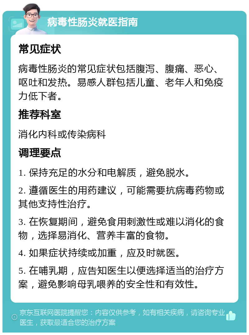 病毒性肠炎就医指南 常见症状 病毒性肠炎的常见症状包括腹泻、腹痛、恶心、呕吐和发热。易感人群包括儿童、老年人和免疫力低下者。 推荐科室 消化内科或传染病科 调理要点 1. 保持充足的水分和电解质，避免脱水。 2. 遵循医生的用药建议，可能需要抗病毒药物或其他支持性治疗。 3. 在恢复期间，避免食用刺激性或难以消化的食物，选择易消化、营养丰富的食物。 4. 如果症状持续或加重，应及时就医。 5. 在哺乳期，应告知医生以便选择适当的治疗方案，避免影响母乳喂养的安全性和有效性。