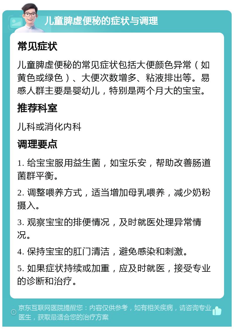 儿童脾虚便秘的症状与调理 常见症状 儿童脾虚便秘的常见症状包括大便颜色异常（如黄色或绿色）、大便次数增多、粘液排出等。易感人群主要是婴幼儿，特别是两个月大的宝宝。 推荐科室 儿科或消化内科 调理要点 1. 给宝宝服用益生菌，如宝乐安，帮助改善肠道菌群平衡。 2. 调整喂养方式，适当增加母乳喂养，减少奶粉摄入。 3. 观察宝宝的排便情况，及时就医处理异常情况。 4. 保持宝宝的肛门清洁，避免感染和刺激。 5. 如果症状持续或加重，应及时就医，接受专业的诊断和治疗。