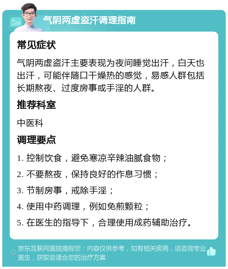 气阴两虚盗汗调理指南 常见症状 气阴两虚盗汗主要表现为夜间睡觉出汗，白天也出汗，可能伴随口干燥热的感觉，易感人群包括长期熬夜、过度房事或手淫的人群。 推荐科室 中医科 调理要点 1. 控制饮食，避免寒凉辛辣油腻食物； 2. 不要熬夜，保持良好的作息习惯； 3. 节制房事，戒除手淫； 4. 使用中药调理，例如免煎颗粒； 5. 在医生的指导下，合理使用成药辅助治疗。