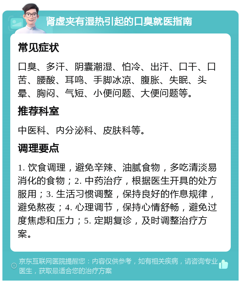 肾虚夹有湿热引起的口臭就医指南 常见症状 口臭、多汗、阴囊潮湿、怕冷、出汗、口干、口苦、腰酸、耳鸣、手脚冰凉、腹胀、失眠、头晕、胸闷、气短、小便问题、大便问题等。 推荐科室 中医科、内分泌科、皮肤科等。 调理要点 1. 饮食调理，避免辛辣、油腻食物，多吃清淡易消化的食物；2. 中药治疗，根据医生开具的处方服用；3. 生活习惯调整，保持良好的作息规律，避免熬夜；4. 心理调节，保持心情舒畅，避免过度焦虑和压力；5. 定期复诊，及时调整治疗方案。