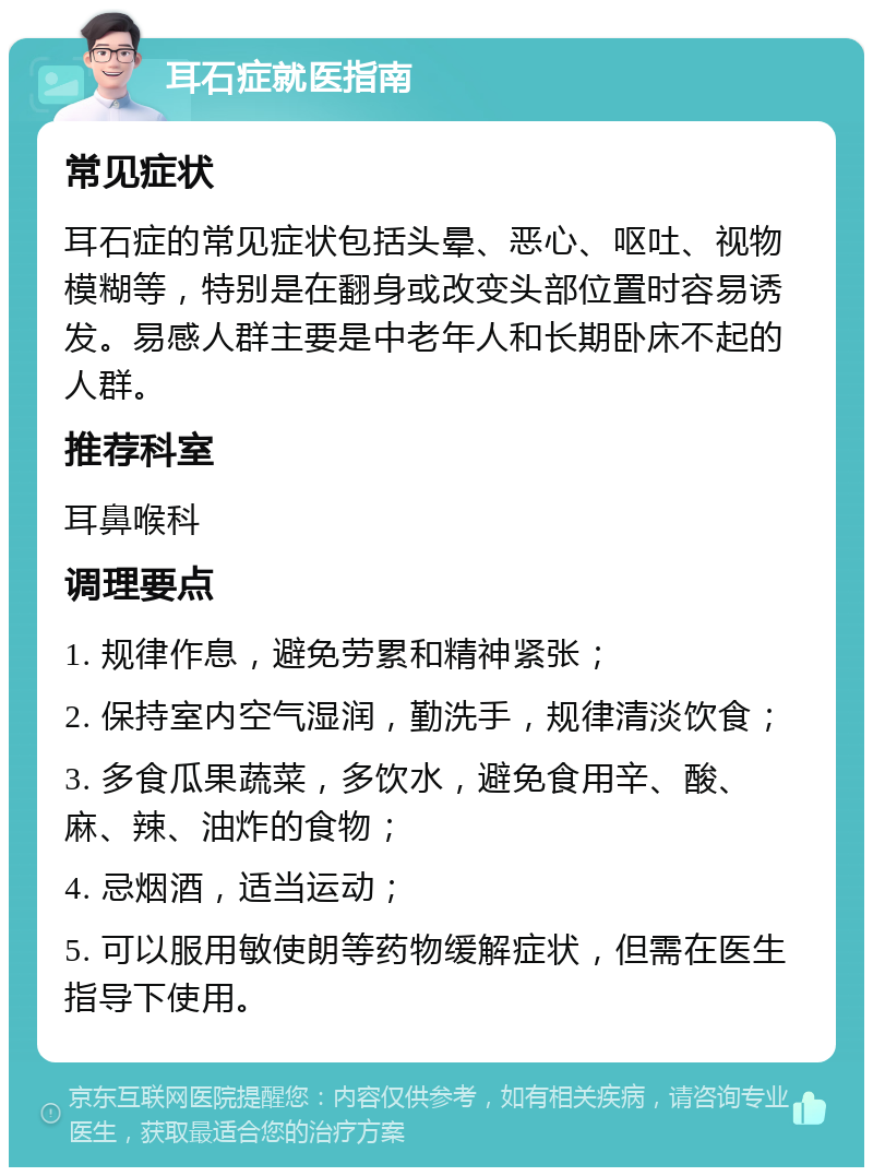 耳石症就医指南 常见症状 耳石症的常见症状包括头晕、恶心、呕吐、视物模糊等，特别是在翻身或改变头部位置时容易诱发。易感人群主要是中老年人和长期卧床不起的人群。 推荐科室 耳鼻喉科 调理要点 1. 规律作息，避免劳累和精神紧张； 2. 保持室内空气湿润，勤洗手，规律清淡饮食； 3. 多食瓜果蔬菜，多饮水，避免食用辛、酸、麻、辣、油炸的食物； 4. 忌烟酒，适当运动； 5. 可以服用敏使朗等药物缓解症状，但需在医生指导下使用。