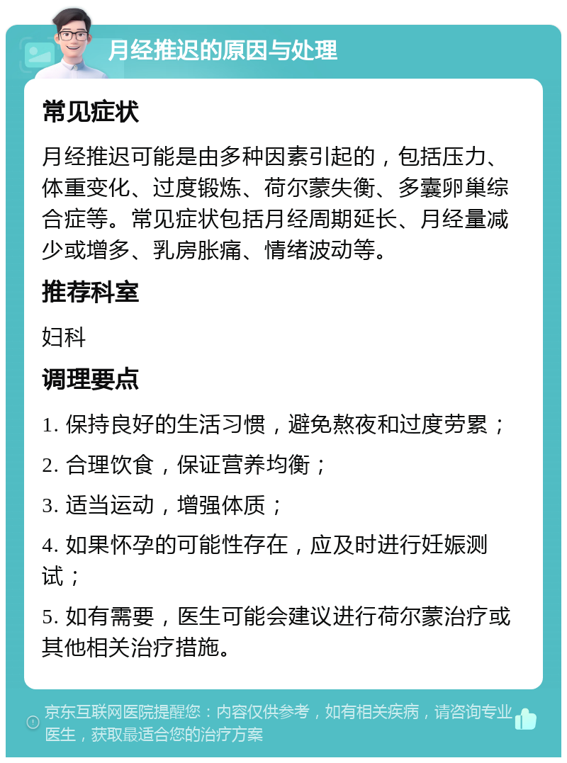 月经推迟的原因与处理 常见症状 月经推迟可能是由多种因素引起的，包括压力、体重变化、过度锻炼、荷尔蒙失衡、多囊卵巢综合症等。常见症状包括月经周期延长、月经量减少或增多、乳房胀痛、情绪波动等。 推荐科室 妇科 调理要点 1. 保持良好的生活习惯，避免熬夜和过度劳累； 2. 合理饮食，保证营养均衡； 3. 适当运动，增强体质； 4. 如果怀孕的可能性存在，应及时进行妊娠测试； 5. 如有需要，医生可能会建议进行荷尔蒙治疗或其他相关治疗措施。