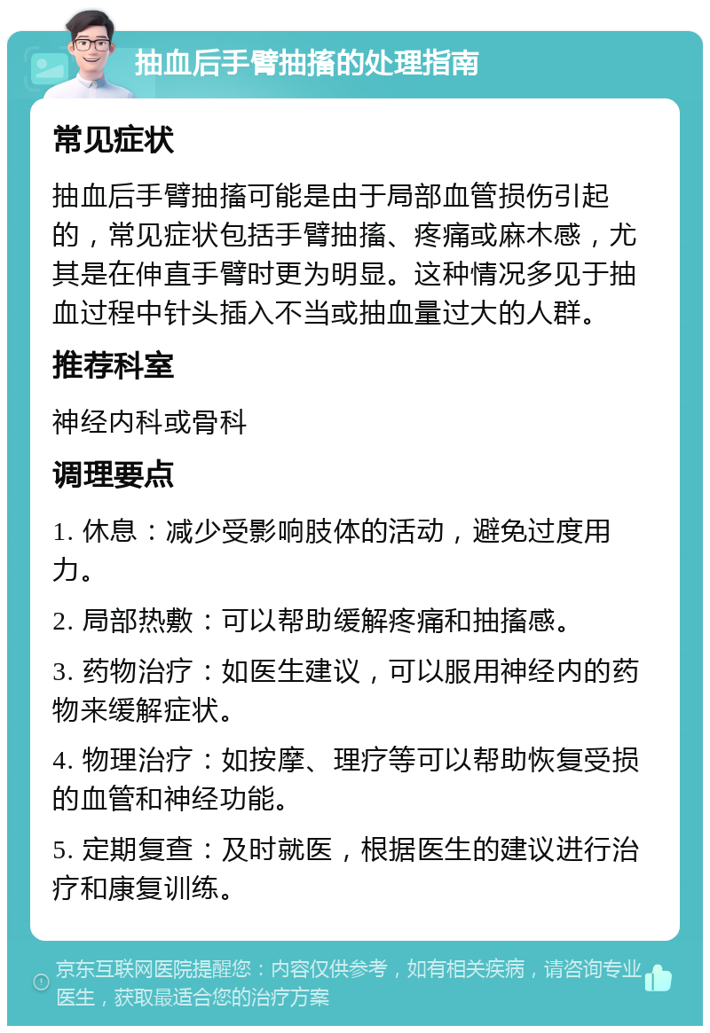 抽血后手臂抽搐的处理指南 常见症状 抽血后手臂抽搐可能是由于局部血管损伤引起的，常见症状包括手臂抽搐、疼痛或麻木感，尤其是在伸直手臂时更为明显。这种情况多见于抽血过程中针头插入不当或抽血量过大的人群。 推荐科室 神经内科或骨科 调理要点 1. 休息：减少受影响肢体的活动，避免过度用力。 2. 局部热敷：可以帮助缓解疼痛和抽搐感。 3. 药物治疗：如医生建议，可以服用神经内的药物来缓解症状。 4. 物理治疗：如按摩、理疗等可以帮助恢复受损的血管和神经功能。 5. 定期复查：及时就医，根据医生的建议进行治疗和康复训练。