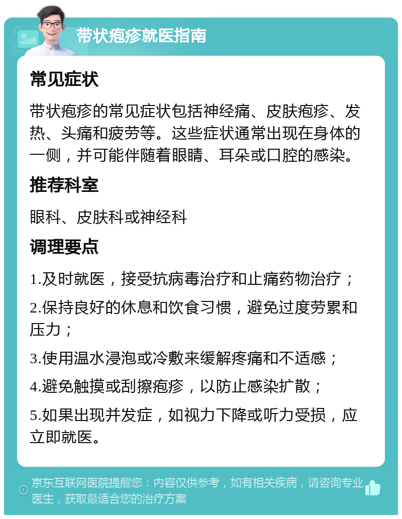 带状疱疹就医指南 常见症状 带状疱疹的常见症状包括神经痛、皮肤疱疹、发热、头痛和疲劳等。这些症状通常出现在身体的一侧，并可能伴随着眼睛、耳朵或口腔的感染。 推荐科室 眼科、皮肤科或神经科 调理要点 1.及时就医，接受抗病毒治疗和止痛药物治疗； 2.保持良好的休息和饮食习惯，避免过度劳累和压力； 3.使用温水浸泡或冷敷来缓解疼痛和不适感； 4.避免触摸或刮擦疱疹，以防止感染扩散； 5.如果出现并发症，如视力下降或听力受损，应立即就医。