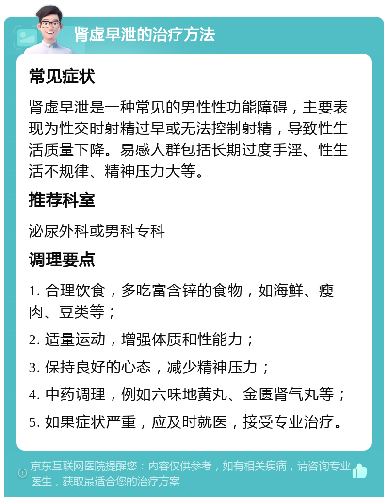 肾虚早泄的治疗方法 常见症状 肾虚早泄是一种常见的男性性功能障碍，主要表现为性交时射精过早或无法控制射精，导致性生活质量下降。易感人群包括长期过度手淫、性生活不规律、精神压力大等。 推荐科室 泌尿外科或男科专科 调理要点 1. 合理饮食，多吃富含锌的食物，如海鲜、瘦肉、豆类等； 2. 适量运动，增强体质和性能力； 3. 保持良好的心态，减少精神压力； 4. 中药调理，例如六味地黄丸、金匮肾气丸等； 5. 如果症状严重，应及时就医，接受专业治疗。