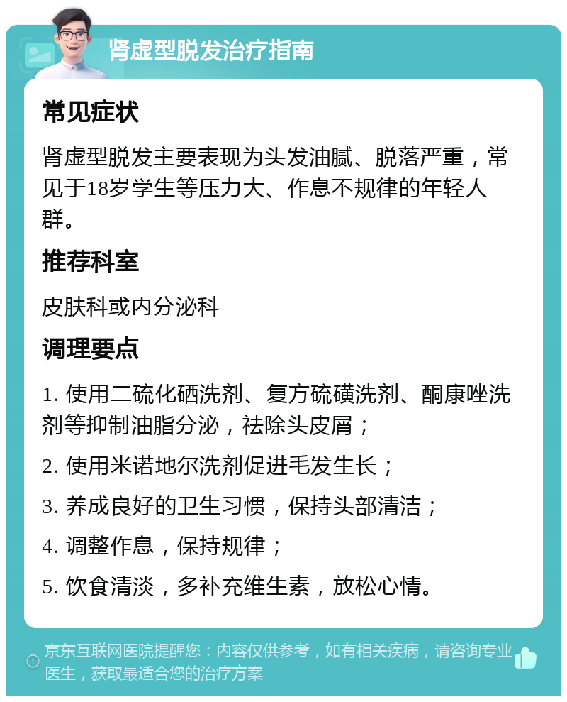 肾虚型脱发治疗指南 常见症状 肾虚型脱发主要表现为头发油腻、脱落严重，常见于18岁学生等压力大、作息不规律的年轻人群。 推荐科室 皮肤科或内分泌科 调理要点 1. 使用二硫化硒洗剂、复方硫磺洗剂、酮康唑洗剂等抑制油脂分泌，祛除头皮屑； 2. 使用米诺地尔洗剂促进毛发生长； 3. 养成良好的卫生习惯，保持头部清洁； 4. 调整作息，保持规律； 5. 饮食清淡，多补充维生素，放松心情。