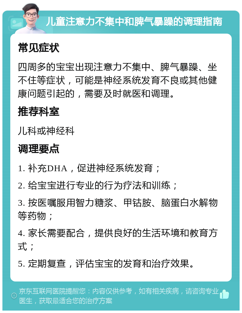 儿童注意力不集中和脾气暴躁的调理指南 常见症状 四周多的宝宝出现注意力不集中、脾气暴躁、坐不住等症状，可能是神经系统发育不良或其他健康问题引起的，需要及时就医和调理。 推荐科室 儿科或神经科 调理要点 1. 补充DHA，促进神经系统发育； 2. 给宝宝进行专业的行为疗法和训练； 3. 按医嘱服用智力糖浆、甲钴胺、脑蛋白水解物等药物； 4. 家长需要配合，提供良好的生活环境和教育方式； 5. 定期复查，评估宝宝的发育和治疗效果。