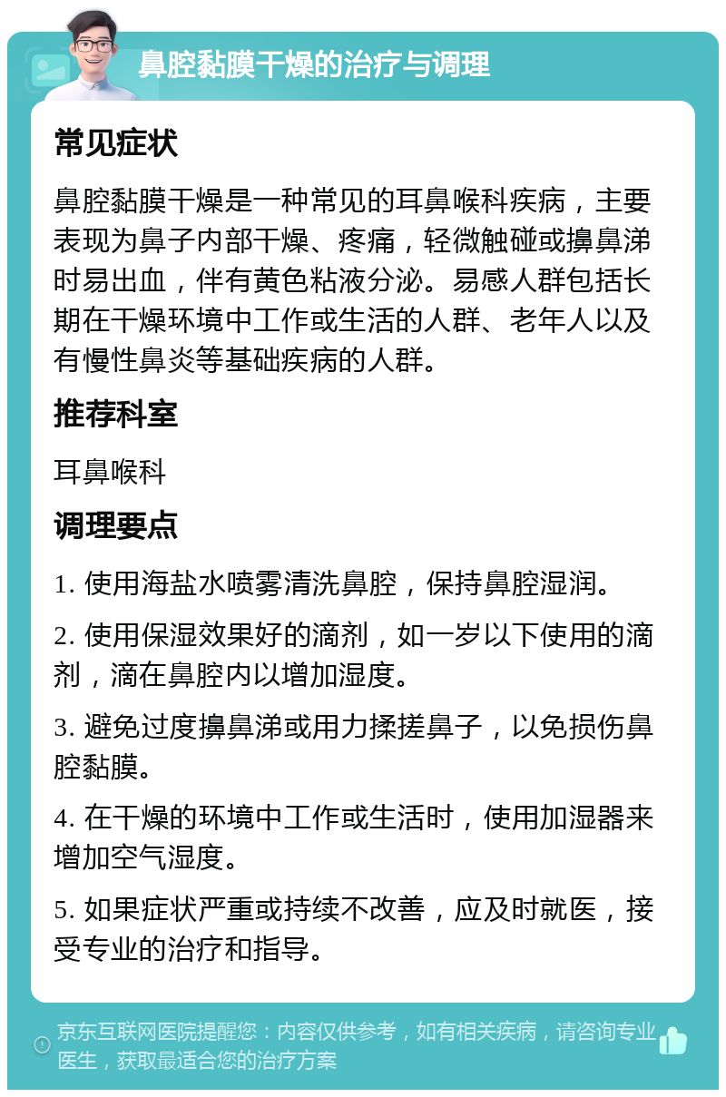 鼻腔黏膜干燥的治疗与调理 常见症状 鼻腔黏膜干燥是一种常见的耳鼻喉科疾病，主要表现为鼻子内部干燥、疼痛，轻微触碰或擤鼻涕时易出血，伴有黄色粘液分泌。易感人群包括长期在干燥环境中工作或生活的人群、老年人以及有慢性鼻炎等基础疾病的人群。 推荐科室 耳鼻喉科 调理要点 1. 使用海盐水喷雾清洗鼻腔，保持鼻腔湿润。 2. 使用保湿效果好的滴剂，如一岁以下使用的滴剂，滴在鼻腔内以增加湿度。 3. 避免过度擤鼻涕或用力揉搓鼻子，以免损伤鼻腔黏膜。 4. 在干燥的环境中工作或生活时，使用加湿器来增加空气湿度。 5. 如果症状严重或持续不改善，应及时就医，接受专业的治疗和指导。