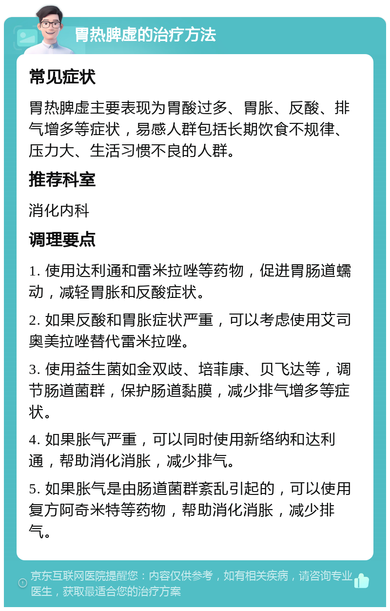 胃热脾虚的治疗方法 常见症状 胃热脾虚主要表现为胃酸过多、胃胀、反酸、排气增多等症状，易感人群包括长期饮食不规律、压力大、生活习惯不良的人群。 推荐科室 消化内科 调理要点 1. 使用达利通和雷米拉唑等药物，促进胃肠道蠕动，减轻胃胀和反酸症状。 2. 如果反酸和胃胀症状严重，可以考虑使用艾司奥美拉唑替代雷米拉唑。 3. 使用益生菌如金双歧、培菲康、贝飞达等，调节肠道菌群，保护肠道黏膜，减少排气增多等症状。 4. 如果胀气严重，可以同时使用新络纳和达利通，帮助消化消胀，减少排气。 5. 如果胀气是由肠道菌群紊乱引起的，可以使用复方阿奇米特等药物，帮助消化消胀，减少排气。