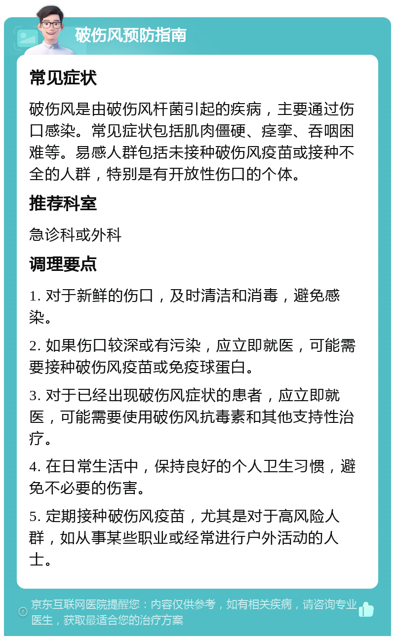 破伤风预防指南 常见症状 破伤风是由破伤风杆菌引起的疾病，主要通过伤口感染。常见症状包括肌肉僵硬、痉挛、吞咽困难等。易感人群包括未接种破伤风疫苗或接种不全的人群，特别是有开放性伤口的个体。 推荐科室 急诊科或外科 调理要点 1. 对于新鲜的伤口，及时清洁和消毒，避免感染。 2. 如果伤口较深或有污染，应立即就医，可能需要接种破伤风疫苗或免疫球蛋白。 3. 对于已经出现破伤风症状的患者，应立即就医，可能需要使用破伤风抗毒素和其他支持性治疗。 4. 在日常生活中，保持良好的个人卫生习惯，避免不必要的伤害。 5. 定期接种破伤风疫苗，尤其是对于高风险人群，如从事某些职业或经常进行户外活动的人士。