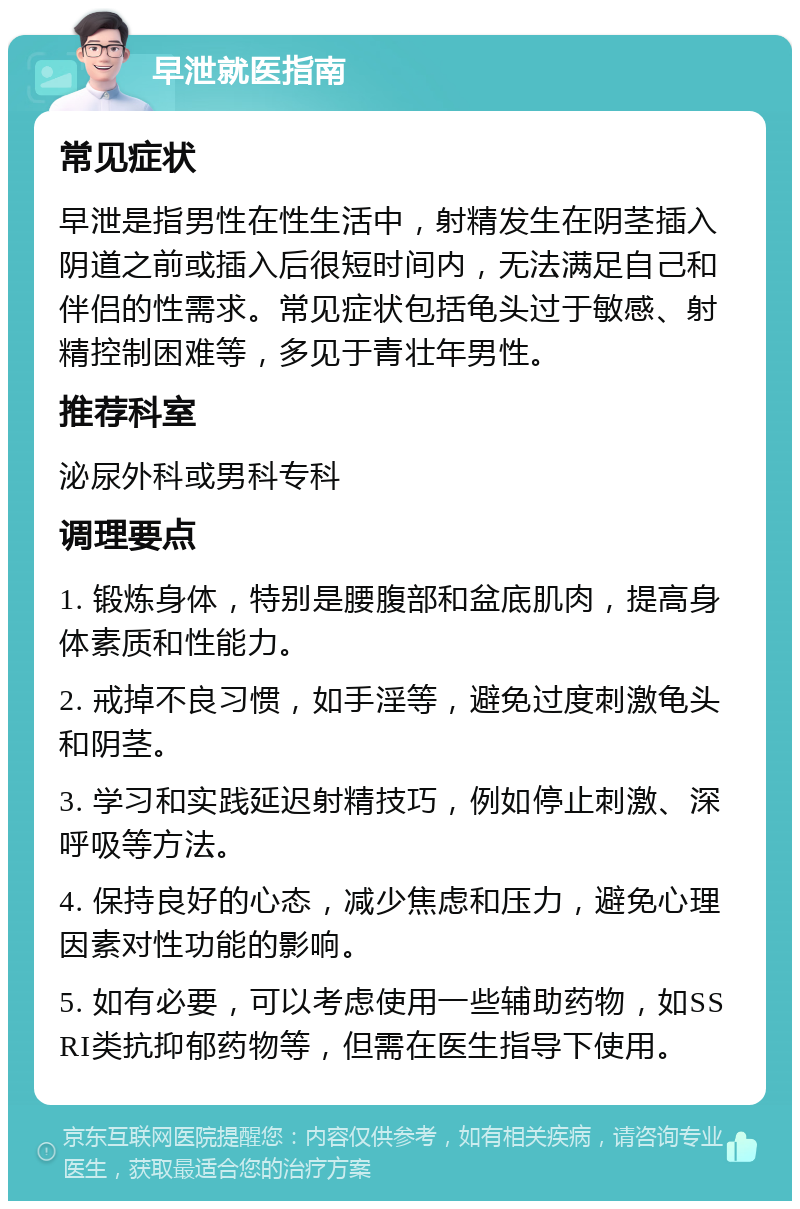 早泄就医指南 常见症状 早泄是指男性在性生活中，射精发生在阴茎插入阴道之前或插入后很短时间内，无法满足自己和伴侣的性需求。常见症状包括龟头过于敏感、射精控制困难等，多见于青壮年男性。 推荐科室 泌尿外科或男科专科 调理要点 1. 锻炼身体，特别是腰腹部和盆底肌肉，提高身体素质和性能力。 2. 戒掉不良习惯，如手淫等，避免过度刺激龟头和阴茎。 3. 学习和实践延迟射精技巧，例如停止刺激、深呼吸等方法。 4. 保持良好的心态，减少焦虑和压力，避免心理因素对性功能的影响。 5. 如有必要，可以考虑使用一些辅助药物，如SSRI类抗抑郁药物等，但需在医生指导下使用。