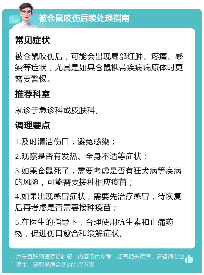 被仓鼠咬伤后续处理指南 常见症状 被仓鼠咬伤后，可能会出现局部红肿、疼痛、感染等症状，尤其是如果仓鼠携带疾病病原体时更需要警惕。 推荐科室 就诊于急诊科或皮肤科。 调理要点 1.及时清洁伤口，避免感染； 2.观察是否有发热、全身不适等症状； 3.如果仓鼠死了，需要考虑是否有狂犬病等疾病的风险，可能需要接种相应疫苗； 4.如果出现感冒症状，需要先治疗感冒，待恢复后再考虑是否需要接种疫苗； 5.在医生的指导下，合理使用抗生素和止痛药物，促进伤口愈合和缓解症状。