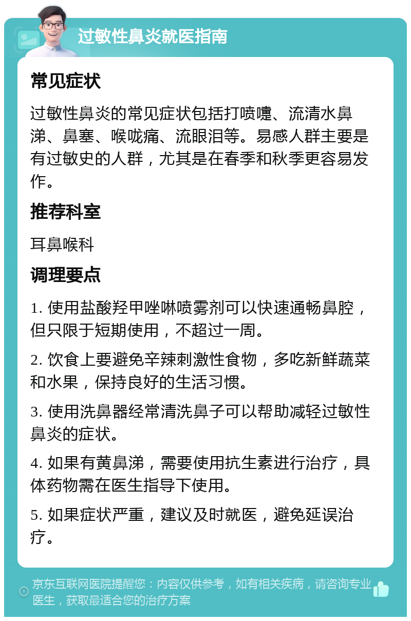 过敏性鼻炎就医指南 常见症状 过敏性鼻炎的常见症状包括打喷嚏、流清水鼻涕、鼻塞、喉咙痛、流眼泪等。易感人群主要是有过敏史的人群，尤其是在春季和秋季更容易发作。 推荐科室 耳鼻喉科 调理要点 1. 使用盐酸羟甲唑啉喷雾剂可以快速通畅鼻腔，但只限于短期使用，不超过一周。 2. 饮食上要避免辛辣刺激性食物，多吃新鲜蔬菜和水果，保持良好的生活习惯。 3. 使用洗鼻器经常清洗鼻子可以帮助减轻过敏性鼻炎的症状。 4. 如果有黄鼻涕，需要使用抗生素进行治疗，具体药物需在医生指导下使用。 5. 如果症状严重，建议及时就医，避免延误治疗。