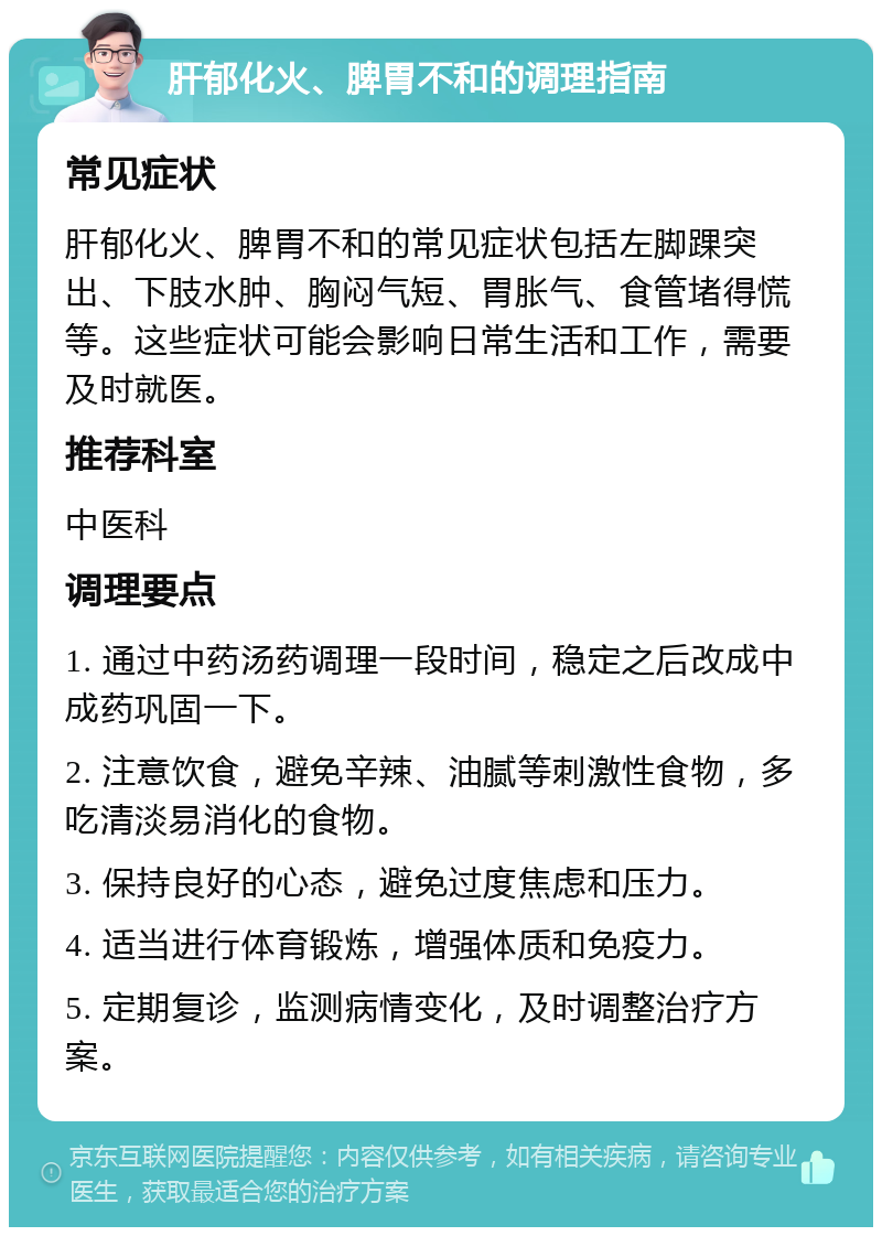 肝郁化火、脾胃不和的调理指南 常见症状 肝郁化火、脾胃不和的常见症状包括左脚踝突出、下肢水肿、胸闷气短、胃胀气、食管堵得慌等。这些症状可能会影响日常生活和工作，需要及时就医。 推荐科室 中医科 调理要点 1. 通过中药汤药调理一段时间，稳定之后改成中成药巩固一下。 2. 注意饮食，避免辛辣、油腻等刺激性食物，多吃清淡易消化的食物。 3. 保持良好的心态，避免过度焦虑和压力。 4. 适当进行体育锻炼，增强体质和免疫力。 5. 定期复诊，监测病情变化，及时调整治疗方案。