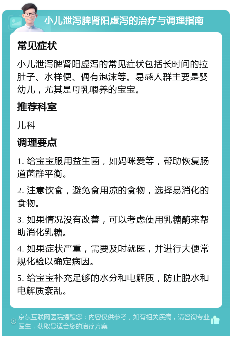 小儿泄泻脾肾阳虚泻的治疗与调理指南 常见症状 小儿泄泻脾肾阳虚泻的常见症状包括长时间的拉肚子、水样便、偶有泡沫等。易感人群主要是婴幼儿，尤其是母乳喂养的宝宝。 推荐科室 儿科 调理要点 1. 给宝宝服用益生菌，如妈咪爱等，帮助恢复肠道菌群平衡。 2. 注意饮食，避免食用凉的食物，选择易消化的食物。 3. 如果情况没有改善，可以考虑使用乳糖酶来帮助消化乳糖。 4. 如果症状严重，需要及时就医，并进行大便常规化验以确定病因。 5. 给宝宝补充足够的水分和电解质，防止脱水和电解质紊乱。