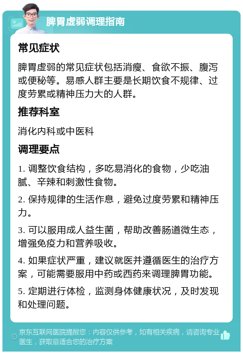 脾胃虚弱调理指南 常见症状 脾胃虚弱的常见症状包括消瘦、食欲不振、腹泻或便秘等。易感人群主要是长期饮食不规律、过度劳累或精神压力大的人群。 推荐科室 消化内科或中医科 调理要点 1. 调整饮食结构，多吃易消化的食物，少吃油腻、辛辣和刺激性食物。 2. 保持规律的生活作息，避免过度劳累和精神压力。 3. 可以服用成人益生菌，帮助改善肠道微生态，增强免疫力和营养吸收。 4. 如果症状严重，建议就医并遵循医生的治疗方案，可能需要服用中药或西药来调理脾胃功能。 5. 定期进行体检，监测身体健康状况，及时发现和处理问题。