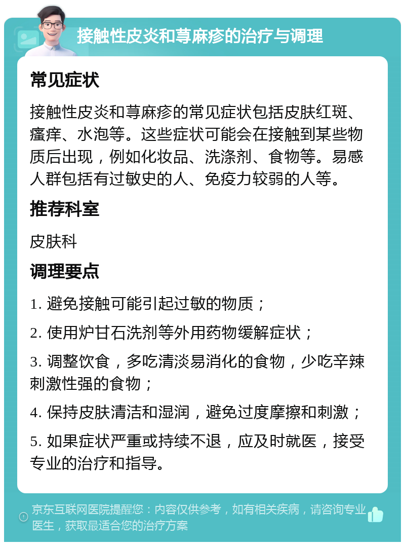 接触性皮炎和荨麻疹的治疗与调理 常见症状 接触性皮炎和荨麻疹的常见症状包括皮肤红斑、瘙痒、水泡等。这些症状可能会在接触到某些物质后出现，例如化妆品、洗涤剂、食物等。易感人群包括有过敏史的人、免疫力较弱的人等。 推荐科室 皮肤科 调理要点 1. 避免接触可能引起过敏的物质； 2. 使用炉甘石洗剂等外用药物缓解症状； 3. 调整饮食，多吃清淡易消化的食物，少吃辛辣刺激性强的食物； 4. 保持皮肤清洁和湿润，避免过度摩擦和刺激； 5. 如果症状严重或持续不退，应及时就医，接受专业的治疗和指导。