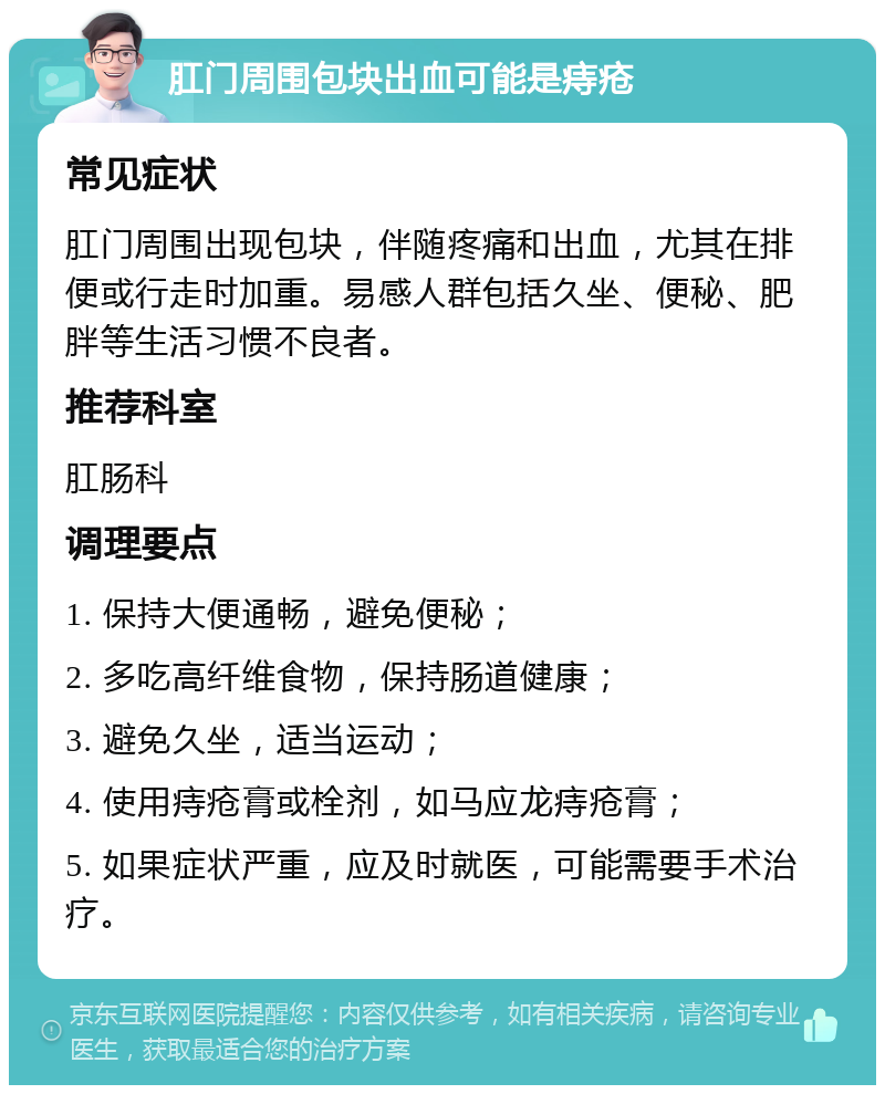 肛门周围包块出血可能是痔疮 常见症状 肛门周围出现包块，伴随疼痛和出血，尤其在排便或行走时加重。易感人群包括久坐、便秘、肥胖等生活习惯不良者。 推荐科室 肛肠科 调理要点 1. 保持大便通畅，避免便秘； 2. 多吃高纤维食物，保持肠道健康； 3. 避免久坐，适当运动； 4. 使用痔疮膏或栓剂，如马应龙痔疮膏； 5. 如果症状严重，应及时就医，可能需要手术治疗。