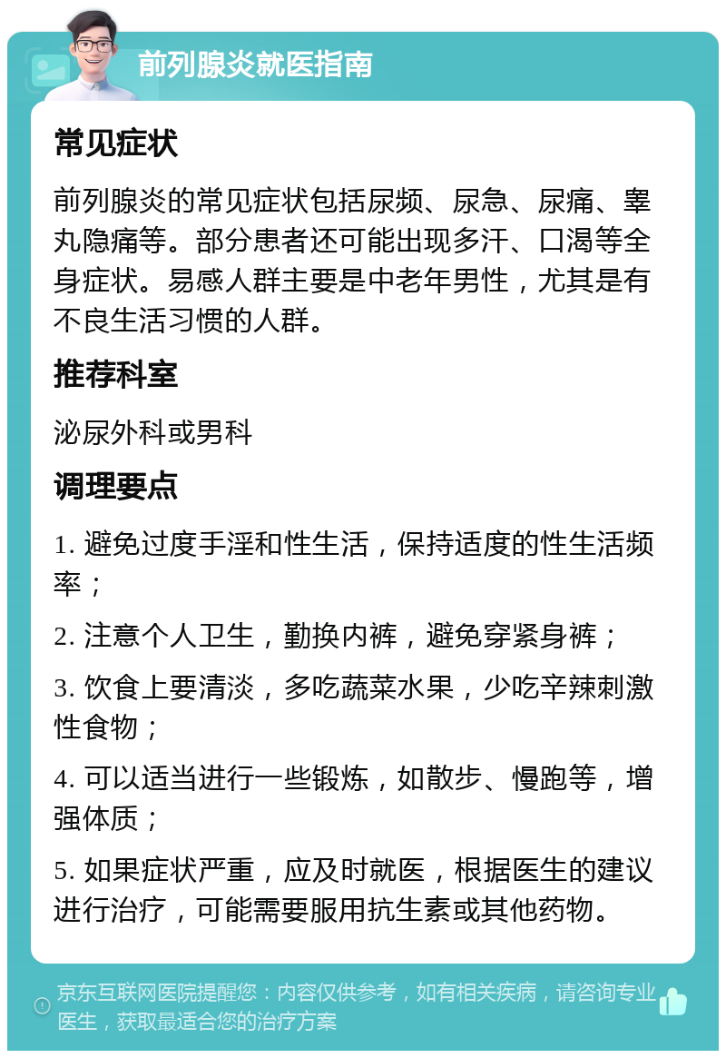 前列腺炎就医指南 常见症状 前列腺炎的常见症状包括尿频、尿急、尿痛、睾丸隐痛等。部分患者还可能出现多汗、口渴等全身症状。易感人群主要是中老年男性，尤其是有不良生活习惯的人群。 推荐科室 泌尿外科或男科 调理要点 1. 避免过度手淫和性生活，保持适度的性生活频率； 2. 注意个人卫生，勤换内裤，避免穿紧身裤； 3. 饮食上要清淡，多吃蔬菜水果，少吃辛辣刺激性食物； 4. 可以适当进行一些锻炼，如散步、慢跑等，增强体质； 5. 如果症状严重，应及时就医，根据医生的建议进行治疗，可能需要服用抗生素或其他药物。