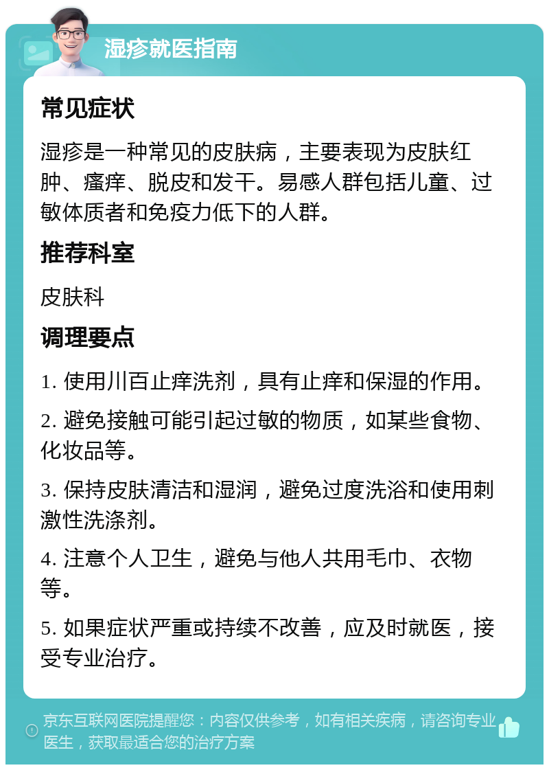 湿疹就医指南 常见症状 湿疹是一种常见的皮肤病，主要表现为皮肤红肿、瘙痒、脱皮和发干。易感人群包括儿童、过敏体质者和免疫力低下的人群。 推荐科室 皮肤科 调理要点 1. 使用川百止痒洗剂，具有止痒和保湿的作用。 2. 避免接触可能引起过敏的物质，如某些食物、化妆品等。 3. 保持皮肤清洁和湿润，避免过度洗浴和使用刺激性洗涤剂。 4. 注意个人卫生，避免与他人共用毛巾、衣物等。 5. 如果症状严重或持续不改善，应及时就医，接受专业治疗。