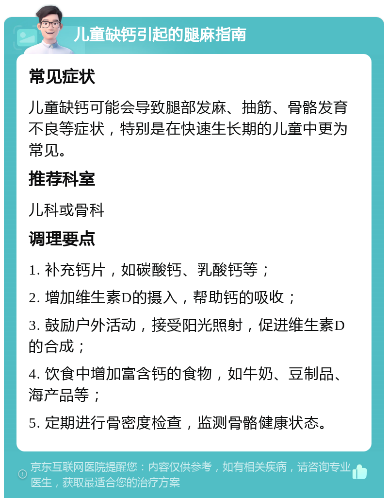 儿童缺钙引起的腿麻指南 常见症状 儿童缺钙可能会导致腿部发麻、抽筋、骨骼发育不良等症状，特别是在快速生长期的儿童中更为常见。 推荐科室 儿科或骨科 调理要点 1. 补充钙片，如碳酸钙、乳酸钙等； 2. 增加维生素D的摄入，帮助钙的吸收； 3. 鼓励户外活动，接受阳光照射，促进维生素D的合成； 4. 饮食中增加富含钙的食物，如牛奶、豆制品、海产品等； 5. 定期进行骨密度检查，监测骨骼健康状态。