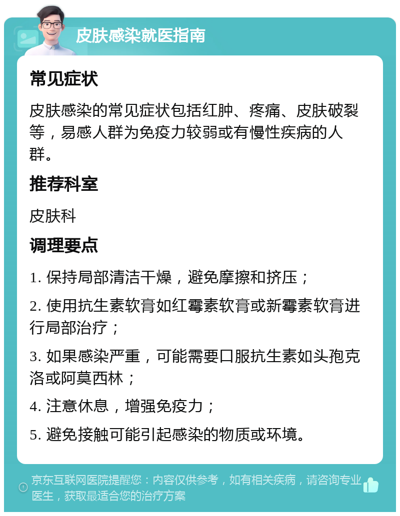 皮肤感染就医指南 常见症状 皮肤感染的常见症状包括红肿、疼痛、皮肤破裂等，易感人群为免疫力较弱或有慢性疾病的人群。 推荐科室 皮肤科 调理要点 1. 保持局部清洁干燥，避免摩擦和挤压； 2. 使用抗生素软膏如红霉素软膏或新霉素软膏进行局部治疗； 3. 如果感染严重，可能需要口服抗生素如头孢克洛或阿莫西林； 4. 注意休息，增强免疫力； 5. 避免接触可能引起感染的物质或环境。