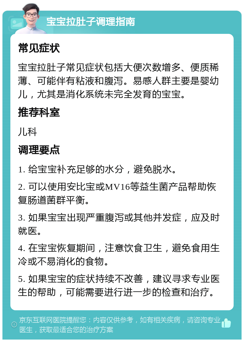 宝宝拉肚子调理指南 常见症状 宝宝拉肚子常见症状包括大便次数增多、便质稀薄、可能伴有粘液和腹泻。易感人群主要是婴幼儿，尤其是消化系统未完全发育的宝宝。 推荐科室 儿科 调理要点 1. 给宝宝补充足够的水分，避免脱水。 2. 可以使用安比宝或MV16等益生菌产品帮助恢复肠道菌群平衡。 3. 如果宝宝出现严重腹泻或其他并发症，应及时就医。 4. 在宝宝恢复期间，注意饮食卫生，避免食用生冷或不易消化的食物。 5. 如果宝宝的症状持续不改善，建议寻求专业医生的帮助，可能需要进行进一步的检查和治疗。