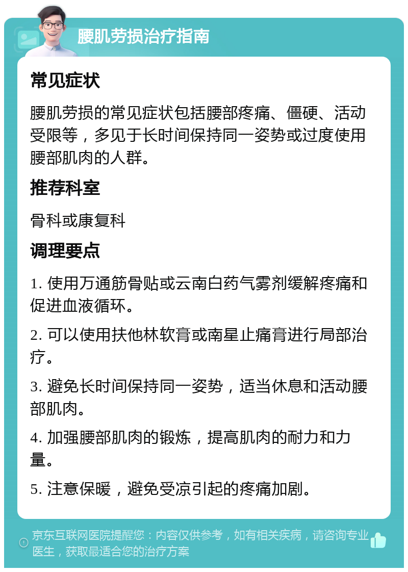 腰肌劳损治疗指南 常见症状 腰肌劳损的常见症状包括腰部疼痛、僵硬、活动受限等，多见于长时间保持同一姿势或过度使用腰部肌肉的人群。 推荐科室 骨科或康复科 调理要点 1. 使用万通筋骨贴或云南白药气雾剂缓解疼痛和促进血液循环。 2. 可以使用扶他林软膏或南星止痛膏进行局部治疗。 3. 避免长时间保持同一姿势，适当休息和活动腰部肌肉。 4. 加强腰部肌肉的锻炼，提高肌肉的耐力和力量。 5. 注意保暖，避免受凉引起的疼痛加剧。