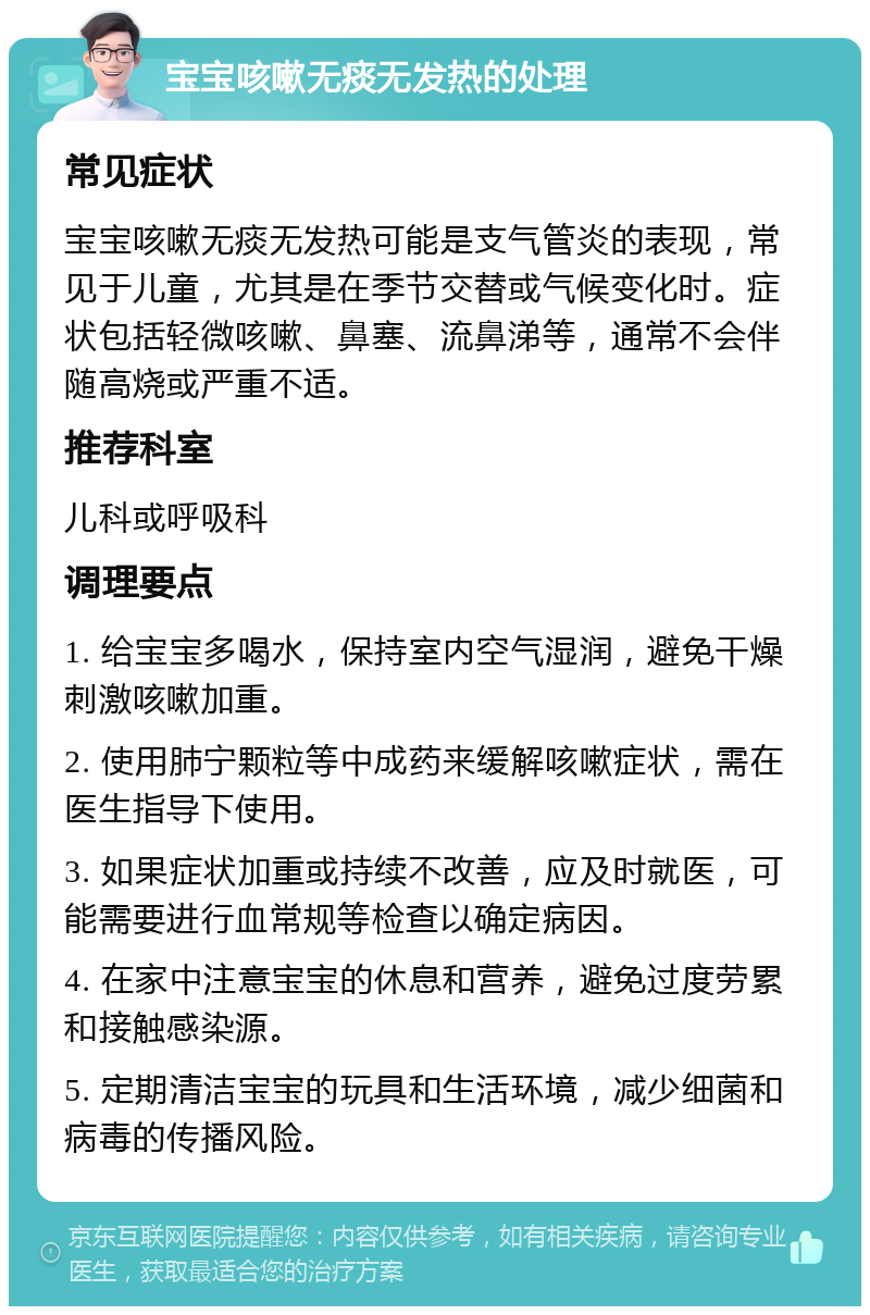 宝宝咳嗽无痰无发热的处理 常见症状 宝宝咳嗽无痰无发热可能是支气管炎的表现，常见于儿童，尤其是在季节交替或气候变化时。症状包括轻微咳嗽、鼻塞、流鼻涕等，通常不会伴随高烧或严重不适。 推荐科室 儿科或呼吸科 调理要点 1. 给宝宝多喝水，保持室内空气湿润，避免干燥刺激咳嗽加重。 2. 使用肺宁颗粒等中成药来缓解咳嗽症状，需在医生指导下使用。 3. 如果症状加重或持续不改善，应及时就医，可能需要进行血常规等检查以确定病因。 4. 在家中注意宝宝的休息和营养，避免过度劳累和接触感染源。 5. 定期清洁宝宝的玩具和生活环境，减少细菌和病毒的传播风险。