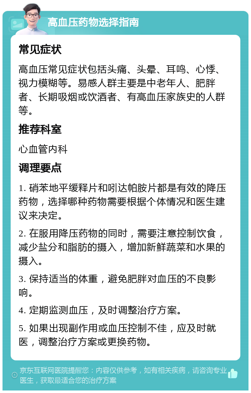 高血压药物选择指南 常见症状 高血压常见症状包括头痛、头晕、耳鸣、心悸、视力模糊等。易感人群主要是中老年人、肥胖者、长期吸烟或饮酒者、有高血压家族史的人群等。 推荐科室 心血管内科 调理要点 1. 硝苯地平缓释片和吲达帕胺片都是有效的降压药物，选择哪种药物需要根据个体情况和医生建议来决定。 2. 在服用降压药物的同时，需要注意控制饮食，减少盐分和脂肪的摄入，增加新鲜蔬菜和水果的摄入。 3. 保持适当的体重，避免肥胖对血压的不良影响。 4. 定期监测血压，及时调整治疗方案。 5. 如果出现副作用或血压控制不佳，应及时就医，调整治疗方案或更换药物。