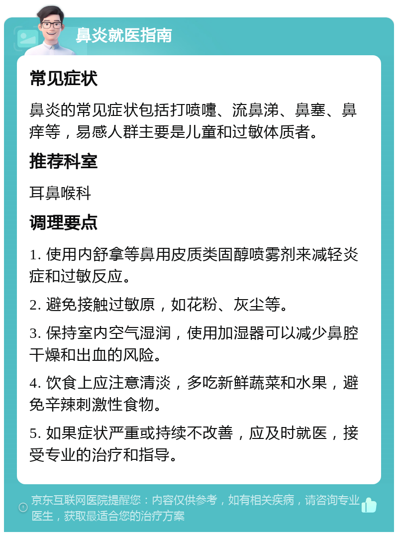 鼻炎就医指南 常见症状 鼻炎的常见症状包括打喷嚏、流鼻涕、鼻塞、鼻痒等，易感人群主要是儿童和过敏体质者。 推荐科室 耳鼻喉科 调理要点 1. 使用内舒拿等鼻用皮质类固醇喷雾剂来减轻炎症和过敏反应。 2. 避免接触过敏原，如花粉、灰尘等。 3. 保持室内空气湿润，使用加湿器可以减少鼻腔干燥和出血的风险。 4. 饮食上应注意清淡，多吃新鲜蔬菜和水果，避免辛辣刺激性食物。 5. 如果症状严重或持续不改善，应及时就医，接受专业的治疗和指导。