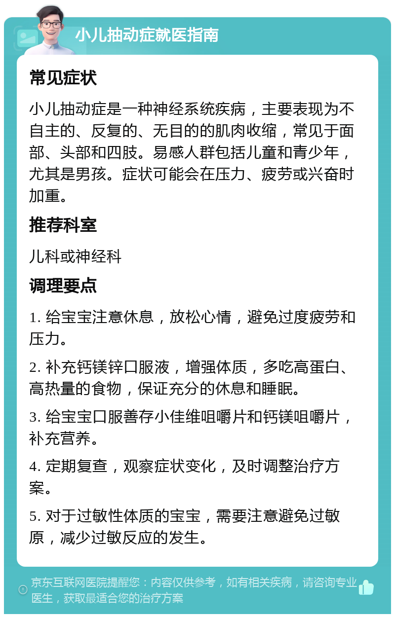 小儿抽动症就医指南 常见症状 小儿抽动症是一种神经系统疾病，主要表现为不自主的、反复的、无目的的肌肉收缩，常见于面部、头部和四肢。易感人群包括儿童和青少年，尤其是男孩。症状可能会在压力、疲劳或兴奋时加重。 推荐科室 儿科或神经科 调理要点 1. 给宝宝注意休息，放松心情，避免过度疲劳和压力。 2. 补充钙镁锌口服液，增强体质，多吃高蛋白、高热量的食物，保证充分的休息和睡眠。 3. 给宝宝口服善存小佳维咀嚼片和钙镁咀嚼片，补充营养。 4. 定期复查，观察症状变化，及时调整治疗方案。 5. 对于过敏性体质的宝宝，需要注意避免过敏原，减少过敏反应的发生。