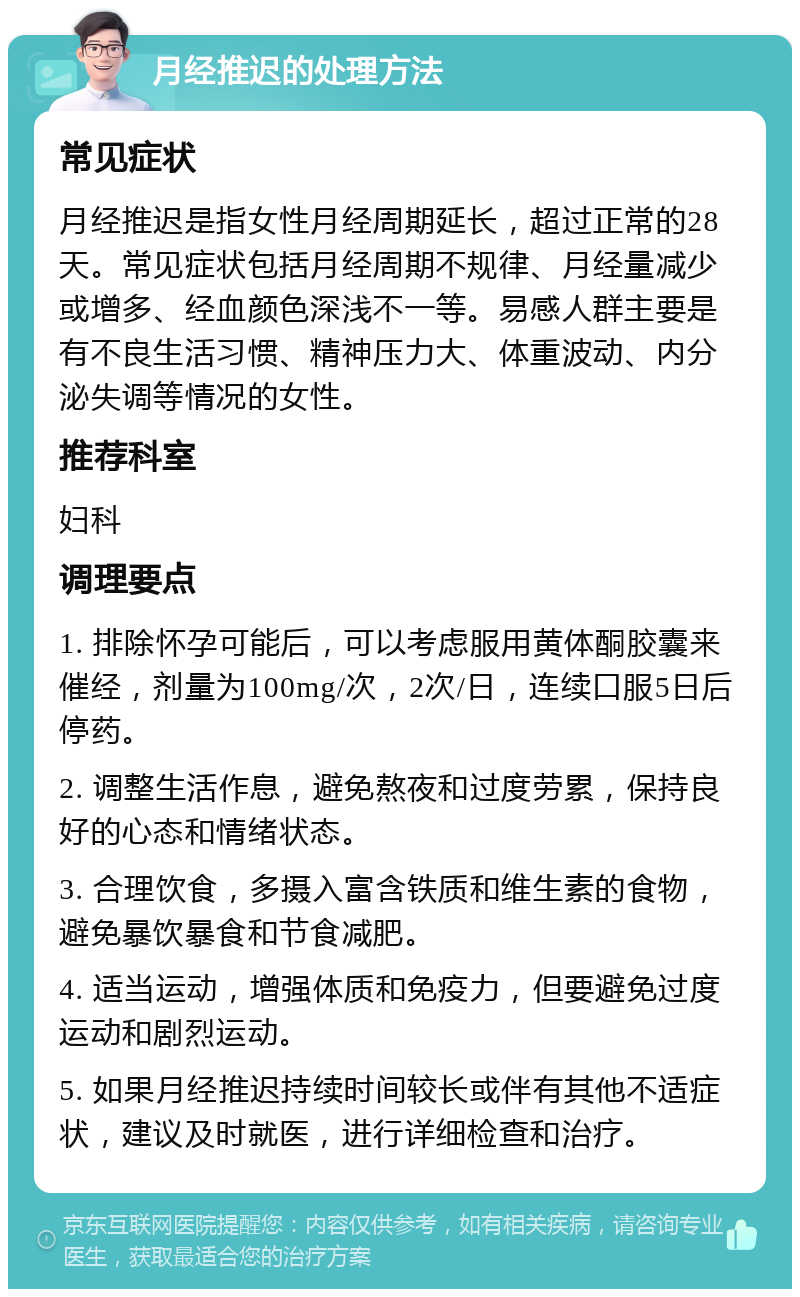 月经推迟的处理方法 常见症状 月经推迟是指女性月经周期延长，超过正常的28天。常见症状包括月经周期不规律、月经量减少或增多、经血颜色深浅不一等。易感人群主要是有不良生活习惯、精神压力大、体重波动、内分泌失调等情况的女性。 推荐科室 妇科 调理要点 1. 排除怀孕可能后，可以考虑服用黄体酮胶囊来催经，剂量为100mg/次，2次/日，连续口服5日后停药。 2. 调整生活作息，避免熬夜和过度劳累，保持良好的心态和情绪状态。 3. 合理饮食，多摄入富含铁质和维生素的食物，避免暴饮暴食和节食减肥。 4. 适当运动，增强体质和免疫力，但要避免过度运动和剧烈运动。 5. 如果月经推迟持续时间较长或伴有其他不适症状，建议及时就医，进行详细检查和治疗。