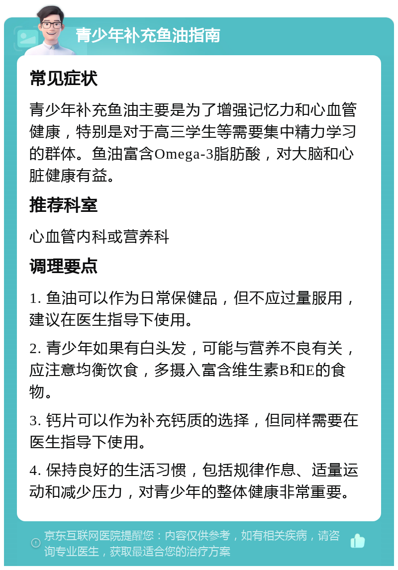 青少年补充鱼油指南 常见症状 青少年补充鱼油主要是为了增强记忆力和心血管健康，特别是对于高三学生等需要集中精力学习的群体。鱼油富含Omega-3脂肪酸，对大脑和心脏健康有益。 推荐科室 心血管内科或营养科 调理要点 1. 鱼油可以作为日常保健品，但不应过量服用，建议在医生指导下使用。 2. 青少年如果有白头发，可能与营养不良有关，应注意均衡饮食，多摄入富含维生素B和E的食物。 3. 钙片可以作为补充钙质的选择，但同样需要在医生指导下使用。 4. 保持良好的生活习惯，包括规律作息、适量运动和减少压力，对青少年的整体健康非常重要。