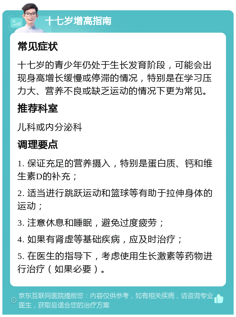 十七岁增高指南 常见症状 十七岁的青少年仍处于生长发育阶段，可能会出现身高增长缓慢或停滞的情况，特别是在学习压力大、营养不良或缺乏运动的情况下更为常见。 推荐科室 儿科或内分泌科 调理要点 1. 保证充足的营养摄入，特别是蛋白质、钙和维生素D的补充； 2. 适当进行跳跃运动和篮球等有助于拉伸身体的运动； 3. 注意休息和睡眠，避免过度疲劳； 4. 如果有肾虚等基础疾病，应及时治疗； 5. 在医生的指导下，考虑使用生长激素等药物进行治疗（如果必要）。