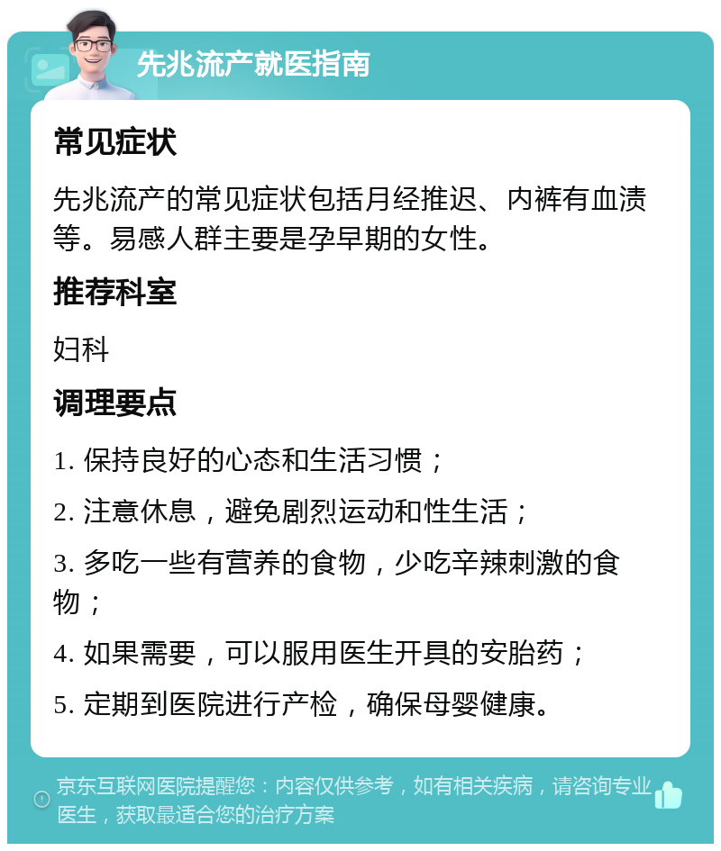 先兆流产就医指南 常见症状 先兆流产的常见症状包括月经推迟、内裤有血渍等。易感人群主要是孕早期的女性。 推荐科室 妇科 调理要点 1. 保持良好的心态和生活习惯； 2. 注意休息，避免剧烈运动和性生活； 3. 多吃一些有营养的食物，少吃辛辣刺激的食物； 4. 如果需要，可以服用医生开具的安胎药； 5. 定期到医院进行产检，确保母婴健康。