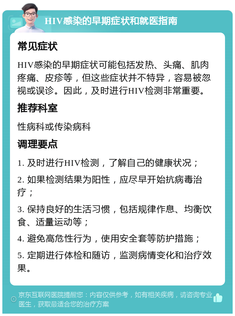 HIV感染的早期症状和就医指南 常见症状 HIV感染的早期症状可能包括发热、头痛、肌肉疼痛、皮疹等，但这些症状并不特异，容易被忽视或误诊。因此，及时进行HIV检测非常重要。 推荐科室 性病科或传染病科 调理要点 1. 及时进行HIV检测，了解自己的健康状况； 2. 如果检测结果为阳性，应尽早开始抗病毒治疗； 3. 保持良好的生活习惯，包括规律作息、均衡饮食、适量运动等； 4. 避免高危性行为，使用安全套等防护措施； 5. 定期进行体检和随访，监测病情变化和治疗效果。