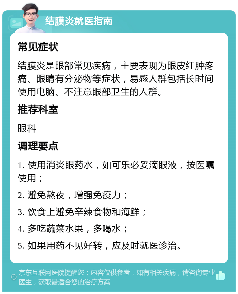 结膜炎就医指南 常见症状 结膜炎是眼部常见疾病，主要表现为眼皮红肿疼痛、眼睛有分泌物等症状，易感人群包括长时间使用电脑、不注意眼部卫生的人群。 推荐科室 眼科 调理要点 1. 使用消炎眼药水，如可乐必妥滴眼液，按医嘱使用； 2. 避免熬夜，增强免疫力； 3. 饮食上避免辛辣食物和海鲜； 4. 多吃蔬菜水果，多喝水； 5. 如果用药不见好转，应及时就医诊治。