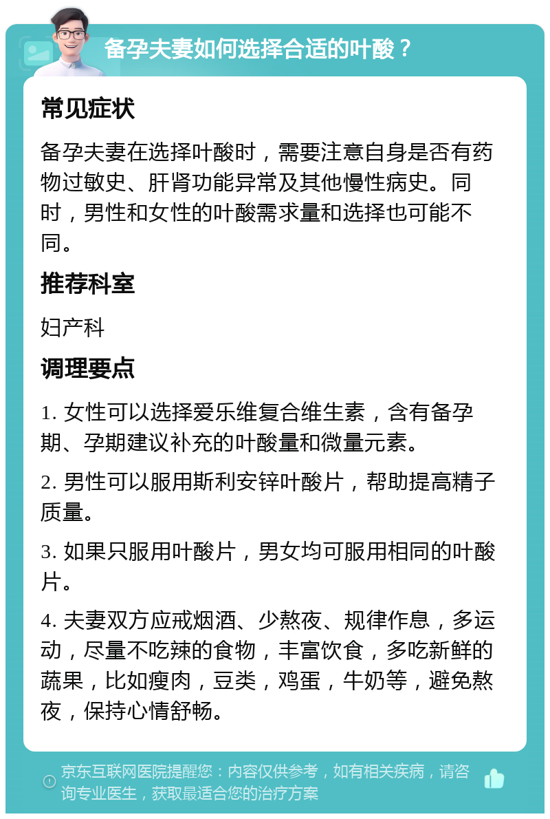 备孕夫妻如何选择合适的叶酸？ 常见症状 备孕夫妻在选择叶酸时，需要注意自身是否有药物过敏史、肝肾功能异常及其他慢性病史。同时，男性和女性的叶酸需求量和选择也可能不同。 推荐科室 妇产科 调理要点 1. 女性可以选择爱乐维复合维生素，含有备孕期、孕期建议补充的叶酸量和微量元素。 2. 男性可以服用斯利安锌叶酸片，帮助提高精子质量。 3. 如果只服用叶酸片，男女均可服用相同的叶酸片。 4. 夫妻双方应戒烟酒、少熬夜、规律作息，多运动，尽量不吃辣的食物，丰富饮食，多吃新鲜的蔬果，比如瘦肉，豆类，鸡蛋，牛奶等，避免熬夜，保持心情舒畅。