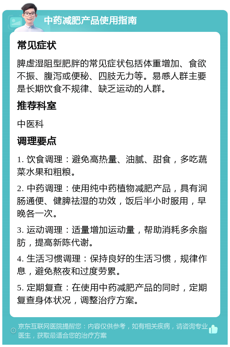 中药减肥产品使用指南 常见症状 脾虚湿阻型肥胖的常见症状包括体重增加、食欲不振、腹泻或便秘、四肢无力等。易感人群主要是长期饮食不规律、缺乏运动的人群。 推荐科室 中医科 调理要点 1. 饮食调理：避免高热量、油腻、甜食，多吃蔬菜水果和粗粮。 2. 中药调理：使用纯中药植物减肥产品，具有润肠通便、健脾祛湿的功效，饭后半小时服用，早晚各一次。 3. 运动调理：适量增加运动量，帮助消耗多余脂肪，提高新陈代谢。 4. 生活习惯调理：保持良好的生活习惯，规律作息，避免熬夜和过度劳累。 5. 定期复查：在使用中药减肥产品的同时，定期复查身体状况，调整治疗方案。